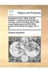 An Answer to Dr. Clark, and Mr. Whiston, Concerning the Divinity of the Son, and of the Holy Spirit. with a Summary Account of the Chief Writers of the Three First Ages. by H. E.