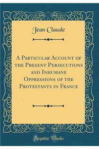 A Particular Account of the Present Persecutions and Inhumane Oppressions of the Protestants in France (Classic Reprint)