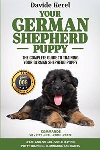 Your German Shepherd Puppy: The Complete Guide to Training Your German Shepherd Puppy: Commands - Sit, Stay, Come, Crate, Leash and Collar, Socialization, Potty Training and El