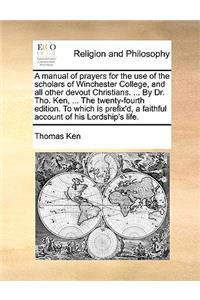 Manual of Prayers for the Use of the Scholars of Winchester College, and All Other Devout Christians. ... by Dr. Tho. Ken, ... the Twenty-Fourth Edition. to Which Is Prefix'd, a Faithful Account of His Lordship's Life.