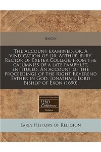 The Account Examined, Or, a Vindication of Dr. Arthur Bury, Rector of Exeter College, from the Calumnies of a Late Pamphlet, Entituled, an Account of the Proceedings of the Right Reverend Father in God, Jonathan, Lord Bishop of Exon (1690)