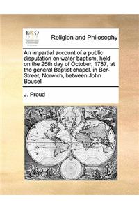 An impartial account of a public disputation on water baptism, held on the 25th day of October, 1787, at the general Baptist chapel, in Ber-Street, Norwich, between John Bousell