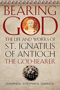 Bearing God: The Life and Works of St. Ignatius of Antioch, the God-Bearer