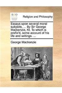 Essays Upon Several Moral Subjects, ... by Sir George MacKenzie, Kt. to Which Is Prefix'd, Some Account of His Life and Writings. ...