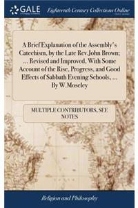 A Brief Explanation of the Assembly's Catechism, by the Late Rev.John Brown; ... Revised and Improved, with Some Account of the Rise, Progress, and Good Effects of Sabbath Evening Schools, ... by W.Moseley