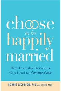 Choose to Be Happily Married: How Everyday Decisions Can Lead to Lasting Love