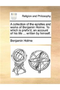 A Collection of the Epistles and Works of Benjamin Holme. to Which Is Prefix'd, an Account of His Life ... Written by Himself.