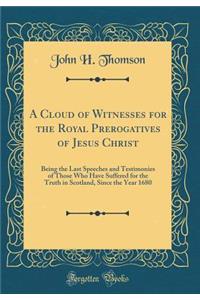 A Cloud of Witnesses for the Royal Prerogatives of Jesus Christ: Being the Last Speeches and Testimonies of Those Who Have Suffered for the Truth in Scotland, Since the Year 1680 (Classic Reprint)