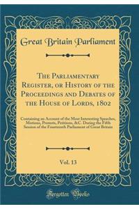 The Parliamentary Register, or History of the Proceedings and Debates of the House of Lords, 1802, Vol. 13: Containing an Account of the Most Interesting Speeches, Motions, Protests, Petitions, &c. During the Fifth Session of the Fourteenth Parliam