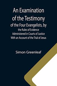 Examination of the Testimony of the Four Evangelists, by the Rules of Evidence Administered in Courts of Justice; With an Account of the Trial of Jesus