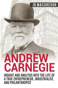 Andrew Carnegie - Insight and Analysis into the Life of a True Entrepreneur, Industrialist, and Philanthropist