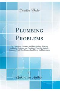 Plumbing Problems: Or, Questions, Answers, and Descriptions Relating to House-Drainage and Plumbing, from the Sanitary Engineer, with One Hundred and Forty-Six Illustrations (Classic Reprint)