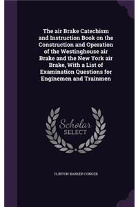 air Brake Catechism and Instruction Book on the Construction and Operation of the Westinghouse air Brake and the New York air Brake, With a List of Examination Questions for Enginemen and Trainmen