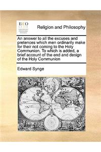 An answer to all the excuses and pretences which men ordinarily make for their not coming to the Holy Communion. To which is added, a brief account of the end and design of the Holy Communion