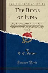 The Birds of India, Vol. 1 of 2: Being a Natural History of All the Birds Known to Inhabit Continental India; With Descriptions of the Species, Genera, Families, Tribes, and Orders, and a Brief Notice of Such Families as Are Not Found in India, Mak