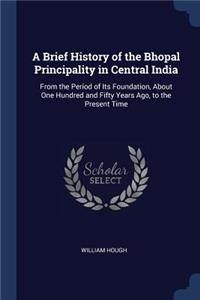 A Brief History of the Bhopal Principality in Central India: From the Period of Its Foundation, About One Hundred and Fifty Years Ago, to the Present Time