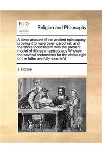 A clear account of the ancient episcopacy, proving it to have been parochial, and therefore inconsistent with the present model of diocesan episcopacy Wherein the several pretensions for the divine right of the latter are fully examin'd