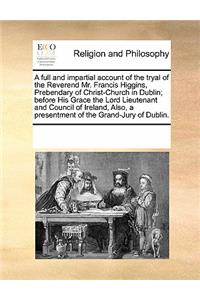 A Full and Impartial Account of the Tryal of the Reverend Mr. Francis Higgins, Prebendary of Christ-Church in Dublin; Before His Grace the Lord Lieutenant and Council of Ireland, Also, a Presentment of the Grand-Jury of Dublin.