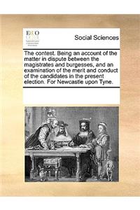 The contest. Being an account of the matter in dispute between the magistrates and burgesses, and an examination of the merit and conduct of the candidates in the present election. For Newcastle upon Tyne.