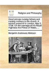 Good Princes Nursing Fathers and Nursing Mothers to the Church. a Sermon Preach'd in London, May 2, 1736. on the Marriage of His Royal Highness the Prince of Wales, ...