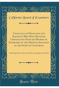 Catalogue of Physicians and Surgeons Who Have Received Certificates from the Boards of Examiners of the Medical Societies of the State of California: Authorizing Them to Practice Medicine and Surgery in Said State (Classic Reprint)