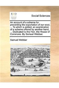 An account of a scheme for preventing the exportation of our wool, ... To which is added, an examination of a scheme offered by another hand, ... Dedicated to the Hon. the House of Commons. By Samuel Webber.