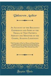 An Account of the Religious Experience and Some of the Trials, of That Faithful Servant and Minister of the Gospel, Susanna Lightfoot: With Particulars of Her Last Illness and Dying Sayings, Compiled from the Testimony Given by Friends in America,