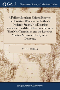 Philosophical and Critical Essay on Ecclesiastes. Wherein the Author's Design is Stated, His Doctrine Vindicated, and the Differences Between That New Translation and the Received Version Accounted for By A. V. Desvoeux