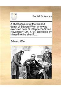 A Short Account of the Life and Death of Edward Wier, Who Was Executed Near St. Stephen's-Green. November 10th. 1764. Delivered by Himself to the Sheriff, ...