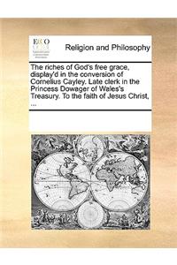 The riches of God's free grace, display'd in the conversion of Cornelius Cayley. Late clerk in the Princess Dowager of Wales's Treasury. To the faith of Jesus Christ, ...