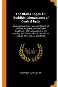 The Bhilsa Topes, Or, Buddhist Monuments of Central India: Comprising a Brief Historical Sketch of the Rise, Progress, and Decline of Buddhism: With an Account of the Opening and Examination of the Various Groups of Topes Around Bhilsa