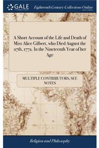 A Short Account of the Life and Death of Miss Alice Gilbert, Who Died August the 27th, 1772. in the Nineteenth Year of Her Age