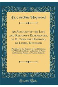 An Account of the Life and Religious Experiences, of D. Caroline Hopwood, of Leeds, Deceased: Published at the Request of Her Relations; To Which Is Added, a Collection of Pieces in Prose and Poetry, on Various Subjects (Classic Reprint)