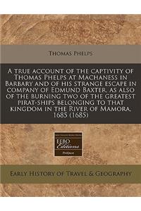 A True Account of the Captivity of Thomas Phelps at Machaness in Barbary and of His Strange Escape in Company of Edmund Baxter, as Also of the Burning Two of the Greatest Pirat-Ships Belonging to That Kingdom in the River of Mamora, 1685 (1685)