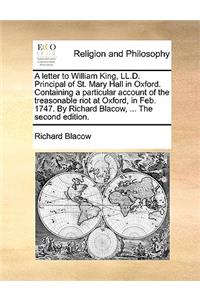 A Letter to William King, LL.D. Principal of St. Mary Hall in Oxford. Containing a Particular Account of the Treasonable Riot at Oxford, in Feb. 1747. by Richard Blacow, ... the Second Edition.