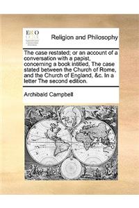 The Case Restated; Or an Account of a Conversation with a Papist, Concerning a Book Intitled, the Case Stated Between the Church of Rome, and the Church of England, &C. in a Letter the Second Edition.