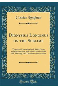 Dionysius Longinus on the Sublime: Translated from the Greek, with Notes and Observations, and Some Account of the Life, Writings, and Character of the Author (Classic Reprint)