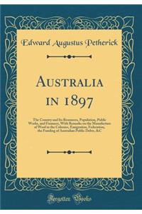 Australia in 1897: The Country and Its Resources, Population, Public Works, and Finances, with Remarks on the Manufacture of Wool in the Colonies, Emigration, Federation, the Funding of Australian Public Debts, &c (Classic Reprint)