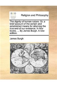 The Dignity of Human Nature. Or, a Brief Account of the Certain and Established Means for Attaining the True End of Our Existence. in Four Books. ... by James Burgh. a New Edition.