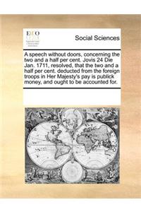 A Speech Without Doors, Concerning the Two and a Half Per Cent. Jovis 24 Die Jan. 1711, Resolved, That the Two and a Half Per Cent. Deducted from the Foreign Troops in Her Majesty's Pay Is Publick Money, and Ought to Be Accounted For.