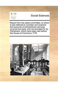 Report from the Select Committee, to Whom It Was Referred to Consider and Examine the Accounts of Extraordinary Services Incurred and Paid, and Not Provided for by Parliament, Which Have Been Laid Before the House of Commons 1776