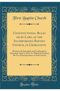 Constitutional Rules or By-Laws, of the Incorporated Baptist Church, in Charleston: Revised and Amended, and Confirmed as Amended, April 2, 1824; To Which Is Prefixed, the Act of Incorporation of Said Church (Classic Reprint)