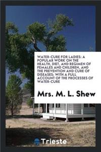 Water-Cure for Ladies: A Popular Work on the Health, Diet, and Regimen of Females and Children, and the Prevention and Cure of Diseases; With a Full Account of the Processes of Water-Cure