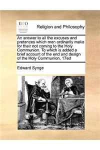 An Answer to All the Excuses and Pretences Which Men Ordinarily Make for Their Not Coming to the Holy Communion. to Which Is Added a Brief Account of the End and Design of the Holy Communion, 17ed