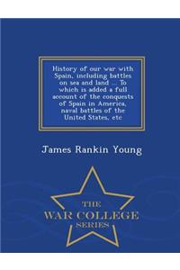 History of Our War with Spain, Including Battles on Sea and Land ... to Which Is Added a Full Account of the Conquests of Spain in America, Naval Battles of the United States, Etc - War College Series