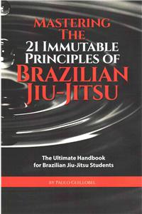 Mastering The 21 Immutable Principles Of Brazilian Jiu-Jitsu: The Ultimate Handbook for Brazilian Jiu-Jitsu Students