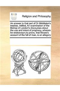 An Answer to That Part of Dr Middleton's Treatise, Intitled, an Examination of the Bishop of London's Discourses about the Use and Intent of Prophesy, Wherein He Endeavours to Prove, That Moses's Account of the Fall of Man, Is an Allegory