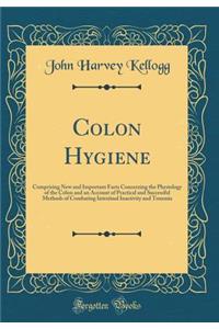 Colon Hygiene: Comprising New and Important Facts Concerning the Physiology of the Colon and an Account of Practical and Successful Methods of Combating Intestinal Inactivity and Toxemia (Classic Reprint)