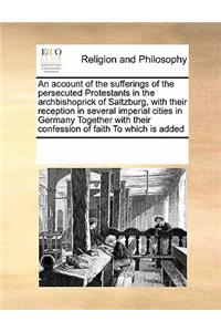 An Account of the Sufferings of the Persecuted Protestants in the Archbishoprick of Saltzburg, with Their Reception in Several Imperial Cities in Germany Together with Their Confession of Faith to Which Is Added