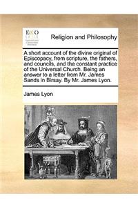 Short Account of the Divine Original of Episcopacy, from Scripture, the Fathers, and Councils, and the Constant Practice of the Universal Church. Being an Answer to a Letter from Mr. James Sands in Birsay. by Mr. James Lyon.